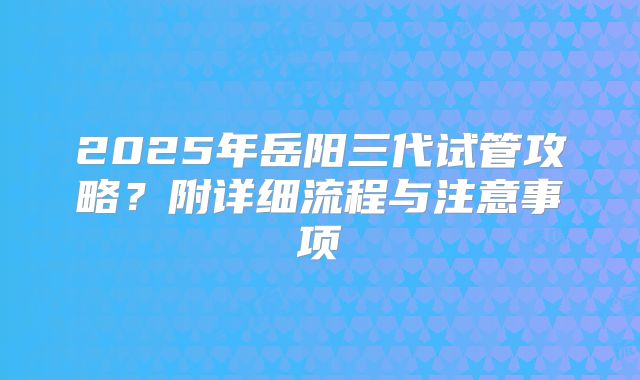 2025年岳阳三代试管攻略？附详细流程与注意事项