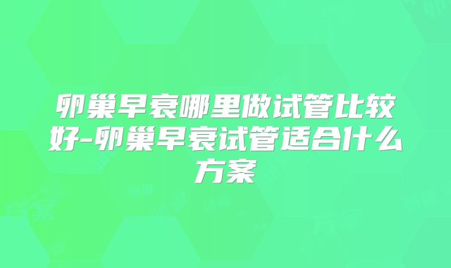 卵巢早衰哪里做试管比较好-卵巢早衰试管适合什么方案
