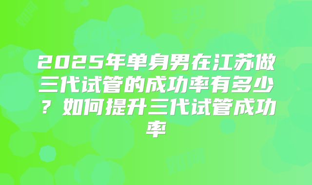 2025年单身男在江苏做三代试管的成功率有多少？如何提升三代试管成功率
