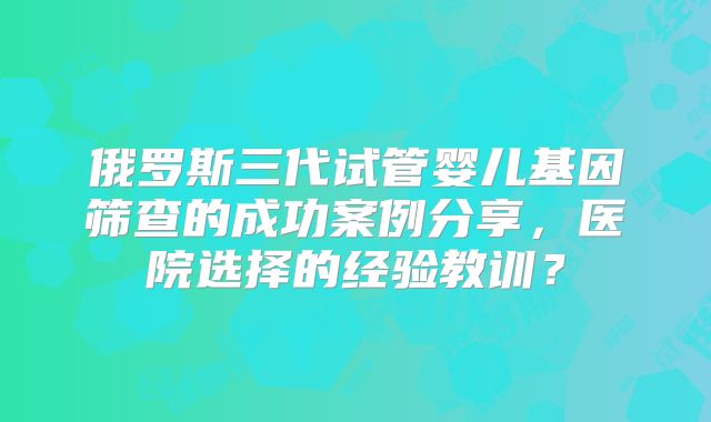 俄罗斯三代试管婴儿基因筛查的成功案例分享，医院选择的经验教训？