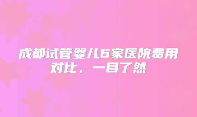 成都试管婴儿6家医院费用对比，一目了然