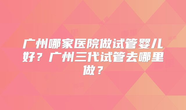 广州哪家医院做试管婴儿好?广州三代试管去哪里做?