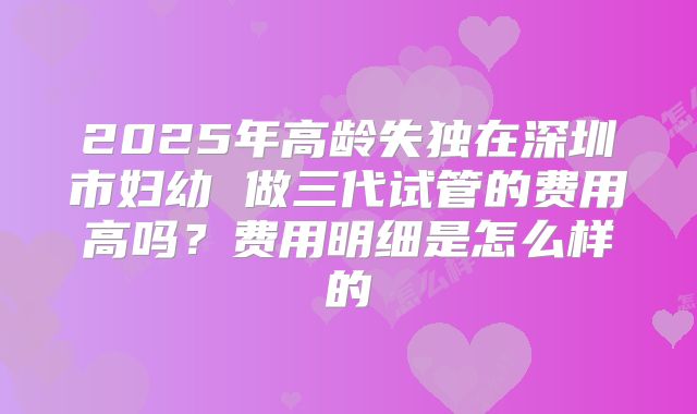 2025年高龄失独在深圳市妇幼 做三代试管的费用高吗?费用明细是怎么样的