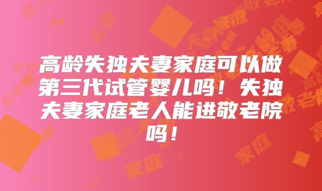 高龄失独夫妻家庭可以做第三代试管婴儿吗！失独夫妻家庭老人能进敬老院吗！