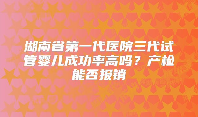湖南省第一代医院三代试管婴儿成功率高吗？产检能否报销