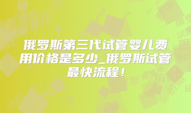 俄罗斯第三代试管婴儿费用价格是多少_俄罗斯试管最快流程！