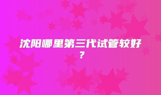 沈阳哪里第三代试管较好？