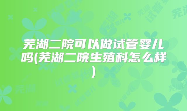 芜湖二院可以做试管婴儿吗(芜湖二院生殖科怎么样)