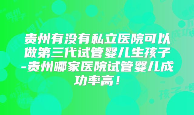 贵州有没有私立医院可以做第三代试管婴儿生孩子-贵州哪家医院试管婴儿成功率高！