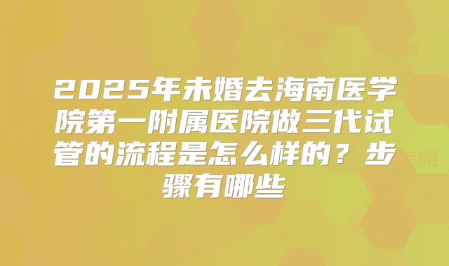2025年未婚去海南医学院第一附属医院做三代试管的流程是怎么样的?步骤有哪些