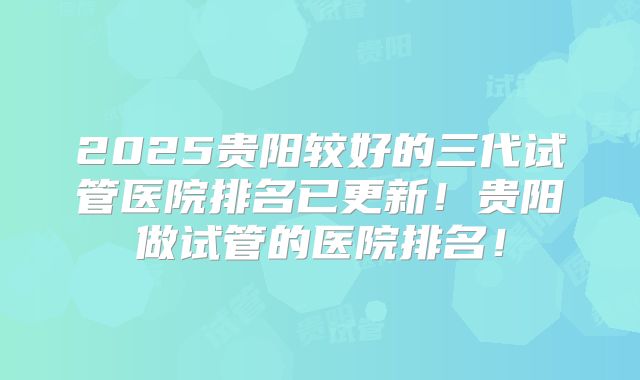 2025贵阳较好的三代试管医院排名已更新！贵阳做试管的医院排名！