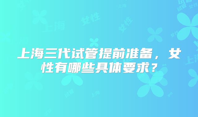 上海三代试管提前准备，女性有哪些具体要求？