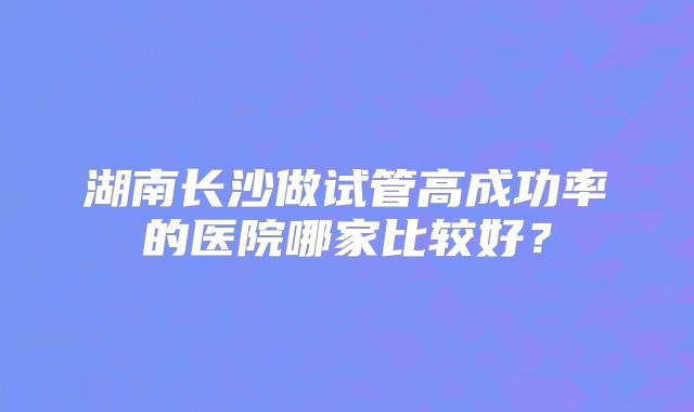 湖南长沙做试管高成功率的医院哪家比较好?
