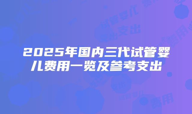 2025年国内三代试管婴儿费用一览及参考支出