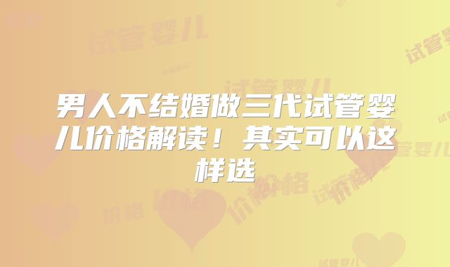 男人不结婚做三代试管婴儿价格解读！其实可以这样选