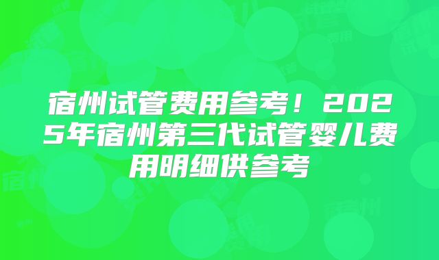 宿州试管费用参考!2025年宿州第三代试管婴儿费用明细供参考