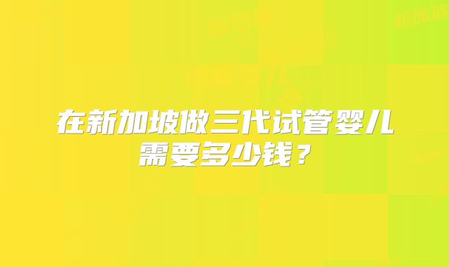 在新加坡做三代试管婴儿需要多少钱？