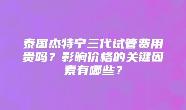 泰国杰特宁三代试管费用贵吗？影响价格的关键因素有哪些？
