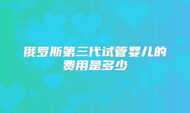 俄罗斯第三代试管婴儿的费用是多少