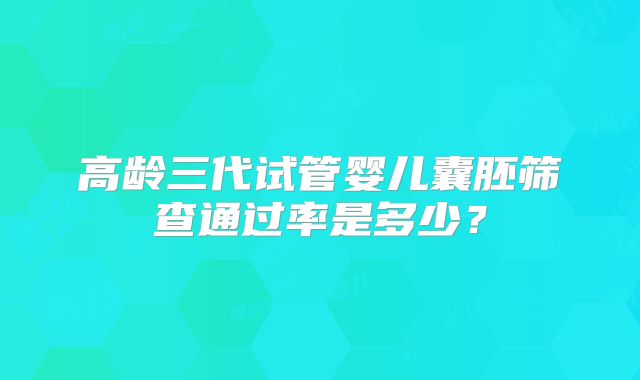 高龄三代试管婴儿囊胚筛查通过率是多少？