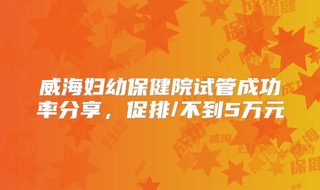 威海妇幼保健院试管成功率分享，促排/不到5万元