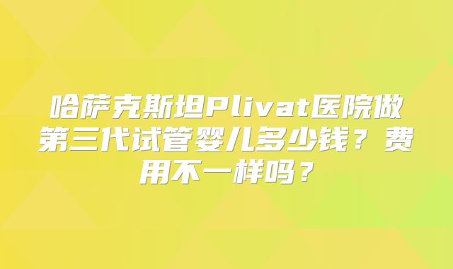 哈萨克斯坦Plivat医院做第三代试管婴儿多少钱？费用不一样吗？