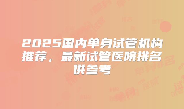 2025国内单身试管机构推荐，最新试管医院排名供参考