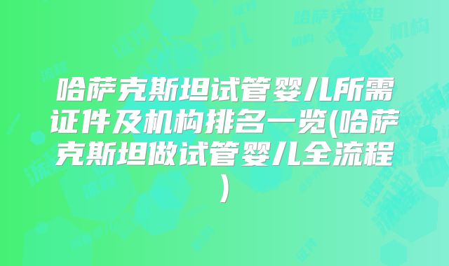 哈萨克斯坦试管婴儿所需证件及机构排名一览(哈萨克斯坦做试管婴儿全流程)
