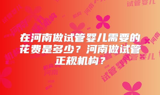 在河南做试管婴儿需要的花费是多少？河南做试管正规机构？