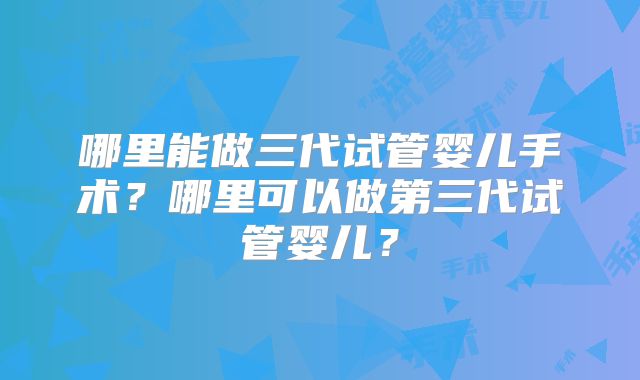哪里能做三代试管婴儿手术?哪里可以做第三代试管婴儿?
