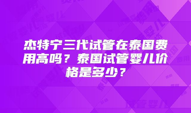 杰特宁三代试管在泰国费用高吗?泰国试管婴儿价格是多少?