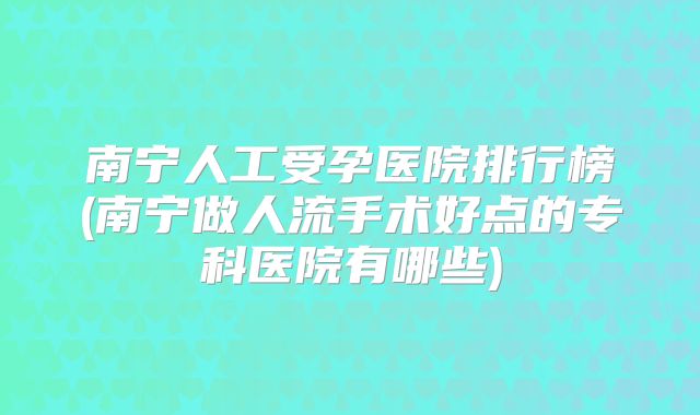 南宁人工受孕医院排行榜(南宁做人流手术好点的专科医院有哪些)