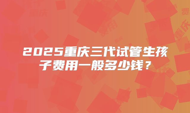2025重庆三代试管生孩子费用一般多少钱？