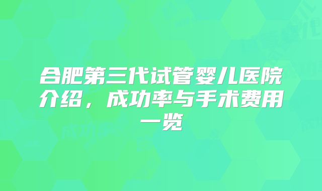 合肥第三代试管婴儿医院介绍，成功率与手术费用一览