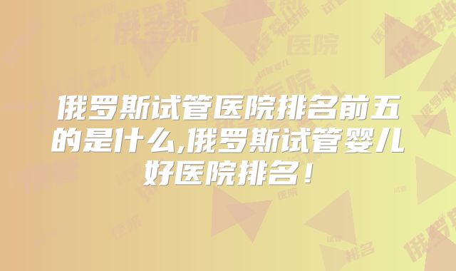 俄罗斯试管医院排名前五的是什么,俄罗斯试管婴儿好医院排名！