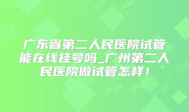 广东省第二人民医院试管能在线挂号吗_广州第二人民医院做试管怎样！