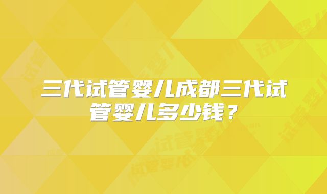 三代试管婴儿成都三代试管婴儿多少钱?