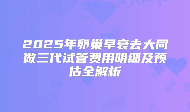 2025年卵巢早衰去大同做三代试管费用明细及预估全解析