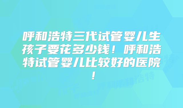 呼和浩特三代试管婴儿生孩子要花多少钱！呼和浩特试管婴儿比较好的医院！
