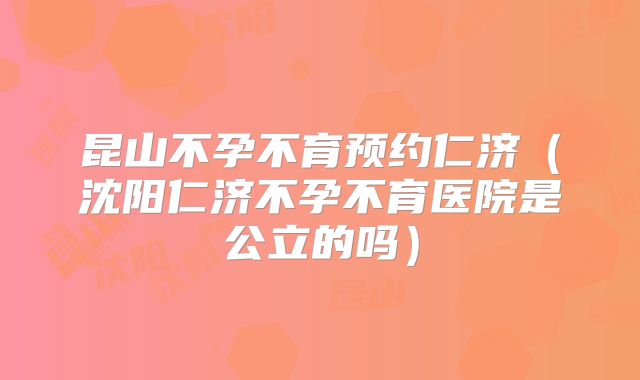 昆山不孕不育预约仁济（沈阳仁济不孕不育医院是公立的吗）
