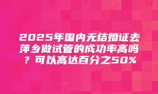 2025年国内无结婚证去萍乡做试管的成功率高吗？可以高达百分之50%