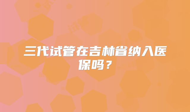 三代试管在吉林省纳入医保吗？
