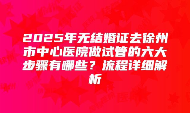 2025年无结婚证去徐州市中心医院做试管的六大步骤有哪些？流程详细解析