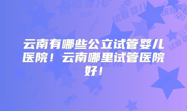 云南有哪些公立试管婴儿医院！云南哪里试管医院好！