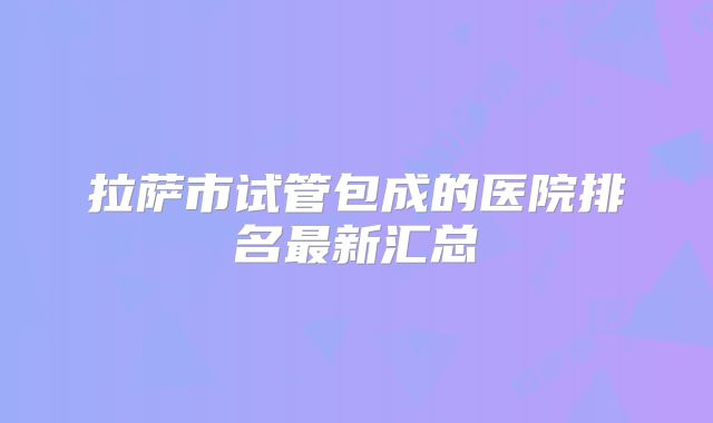 拉萨市试管包成的医院排名最新汇总