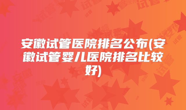 安徽试管医院排名公布(安徽试管婴儿医院排名比较好)
