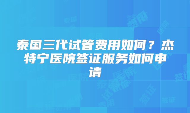 泰国三代试管费用如何?杰特宁医院签证服务如何申请