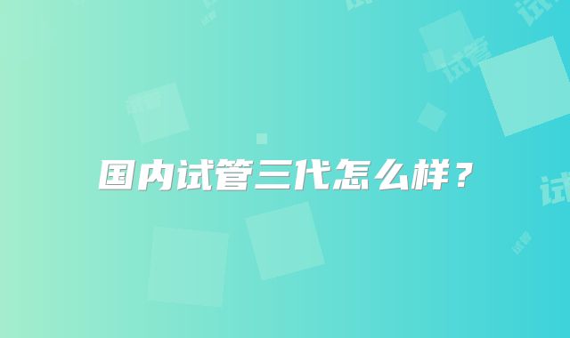 国内试管三代怎么样?