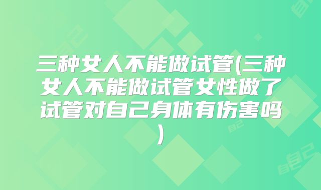 三种女人不能做试管(三种女人不能做试管女性做了试管对自己身体有伤害吗)