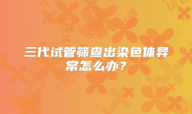 三代试管筛查出染色体异常怎么办？